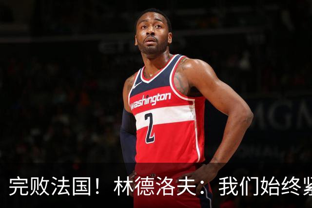 完败法国！林德洛夫：我们始终紧咬比赛节奏，本希望能收获更多