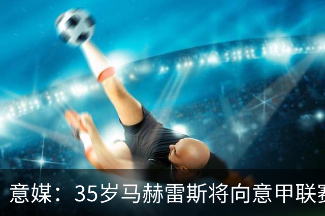 意媒：35岁马赫雷斯将向意甲联赛自荐，但意甲多队均人满为患